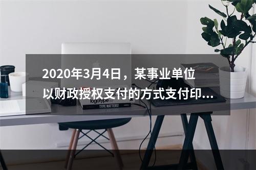 2020年3月4日，某事业单位以财政授权支付的方式支付印刷费