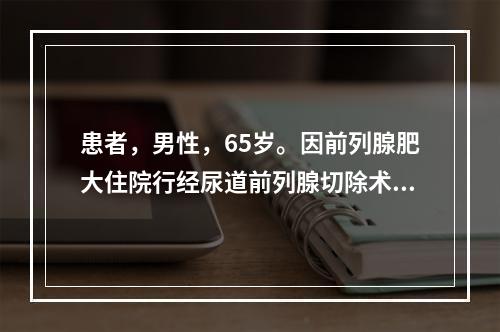 患者，男性，65岁。因前列腺肥大住院行经尿道前列腺切除术，第