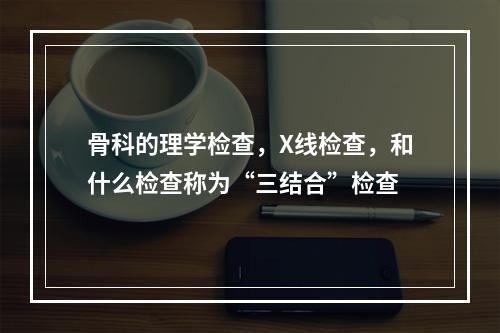 骨科的理学检查，X线检查，和什么检查称为“三结合”检查