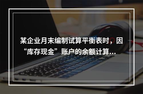 某企业月末编制试算平衡表时，因“库存现金”账户的余额计算不正