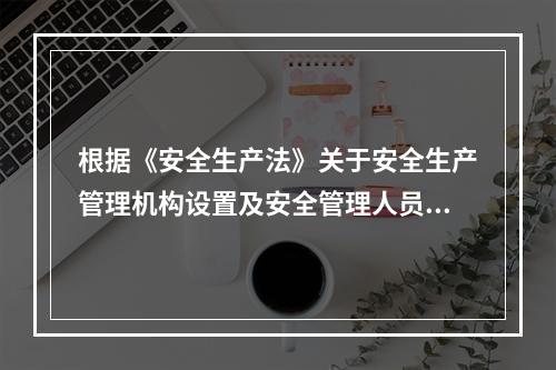 根据《安全生产法》关于安全生产管理机构设置及安全管理人员配备