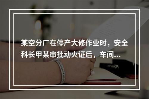 某空分厂在停产大修作业时，安全科长甲某审批动火证后，车间主任