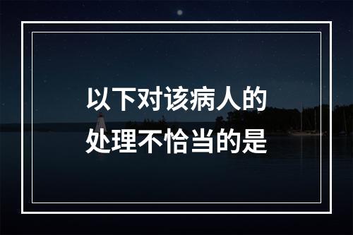 以下对该病人的处理不恰当的是