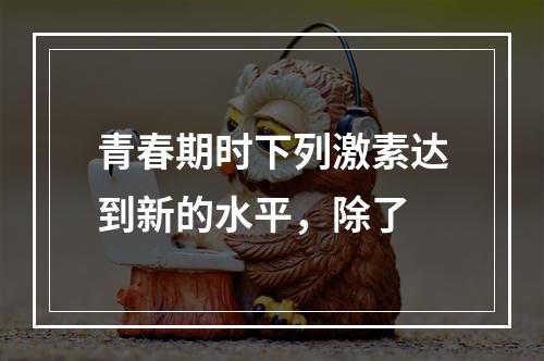 青春期时下列激素达到新的水平，除了