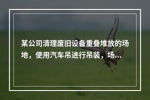 某公司清理废旧设备重叠堆放的场地，使用汽车吊进行吊装，场地中