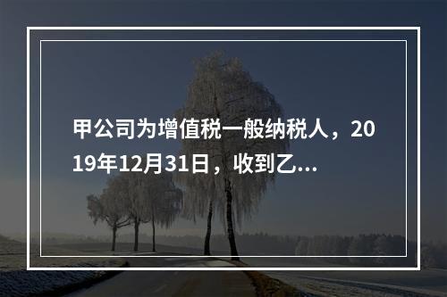 甲公司为增值税一般纳税人，2019年12月31日，收到乙公司