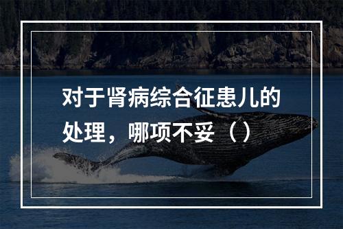 对于肾病综合征患儿的处理，哪项不妥（ ）