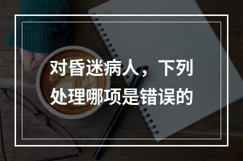 对昏迷病人，下列处理哪项是错误的