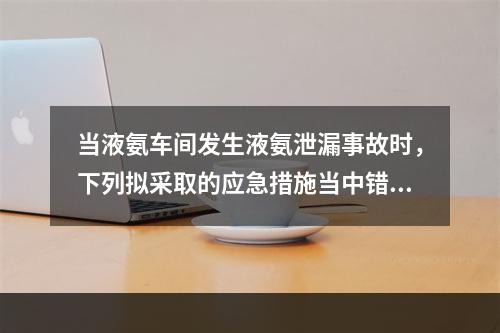 当液氨车间发生液氨泄漏事故时，下列拟采取的应急措施当中错误的