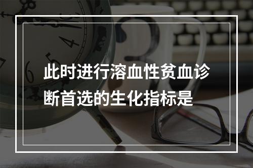 此时进行溶血性贫血诊断首选的生化指标是