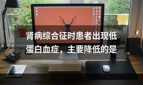 肾病综合征时患者出现低蛋白血症，主要降低的是