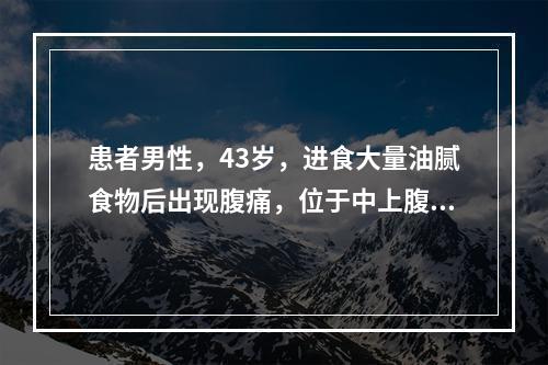 患者男性，43岁，进食大量油腻食物后出现腹痛，位于中上腹，向