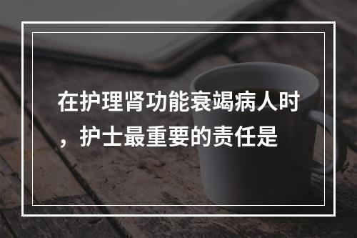 在护理肾功能衰竭病人时，护士最重要的责任是