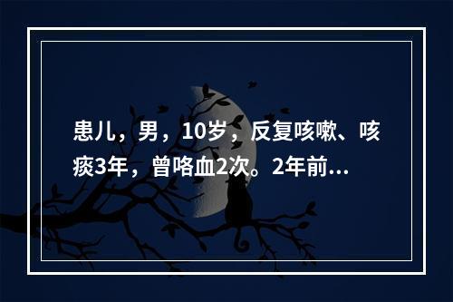 患儿，男，10岁，反复咳嗽、咳痰3年，曾咯血2次。2年前曾行