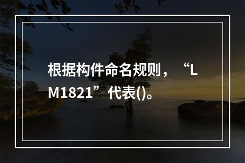 根据构件命名规则，“LM1821”代表()。