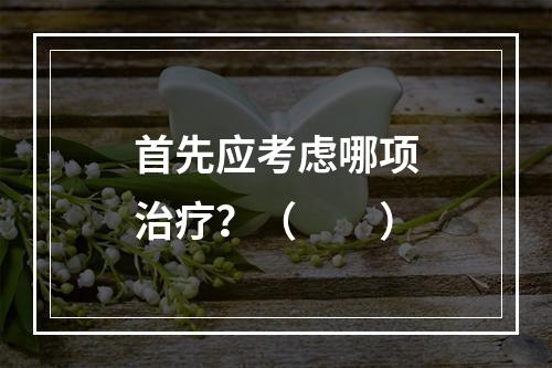 首先应考虑哪项治疗？（　　）