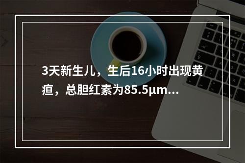 3天新生儿，生后16小时出现黄疸，总胆红素为85.5μmol