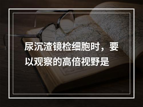 尿沉渣镜检细胞时，要以观察的高倍视野是