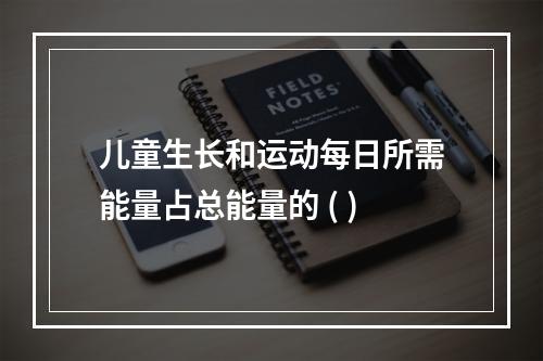 儿童生长和运动每日所需能量占总能量的 ( )