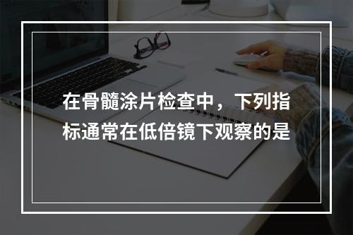 在骨髓涂片检查中，下列指标通常在低倍镜下观察的是