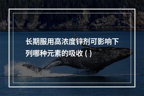 长期服用高浓度锌剂可影响下列哪种元素的吸收 ( )