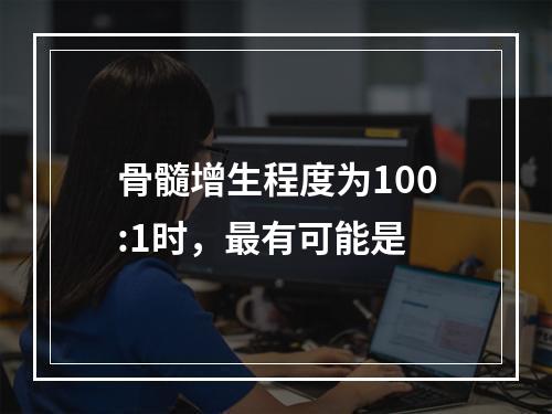 骨髓增生程度为100:1时，最有可能是