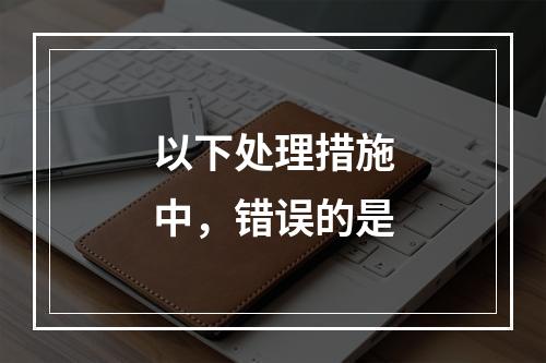 以下处理措施中，错误的是