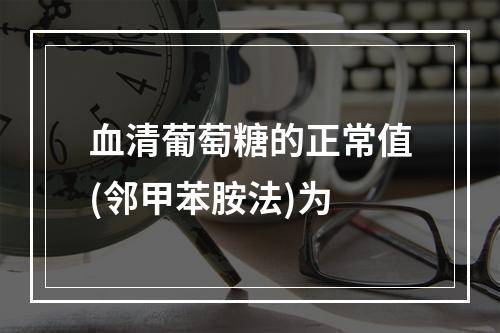 血清葡萄糖的正常值(邻甲苯胺法)为