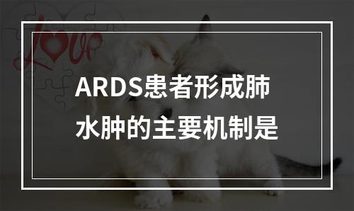 ARDS患者形成肺水肿的主要机制是