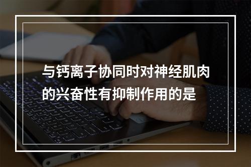 与钙离子协同时对神经肌肉的兴奋性有抑制作用的是