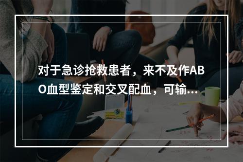 对于急诊抢救患者，来不及作ABO血型鉴定和交叉配血，可输注