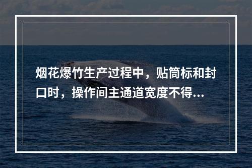 烟花爆竹生产过程中，贴筒标和封口时，操作间主通道宽度不得少于