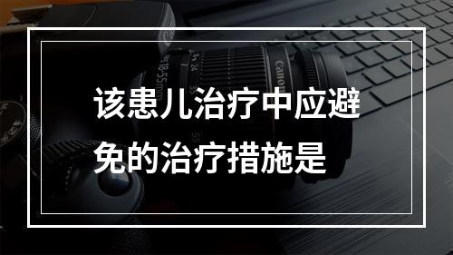 该患儿治疗中应避免的治疗措施是