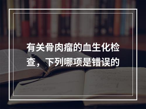 有关骨肉瘤的血生化检查，下列哪项是错误的