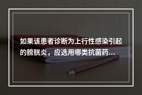 如果该患者诊断为上行性感染引起的膀胱炎，应选用哪类抗菌药物