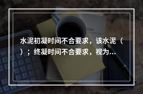 水泥初凝时间不合要求，该水泥（）；终凝时间不合要求，视为（）