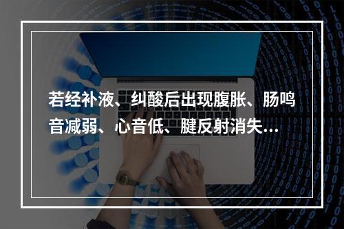 若经补液、纠酸后出现腹胀、肠鸣音减弱、心音低、腱反射消失，此