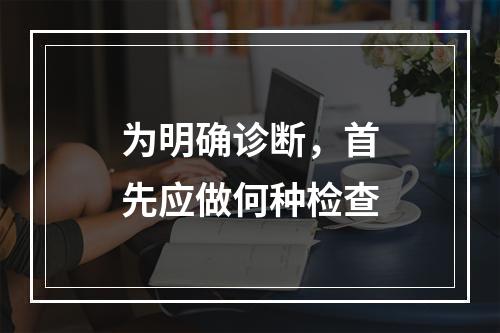 为明确诊断，首先应做何种检查