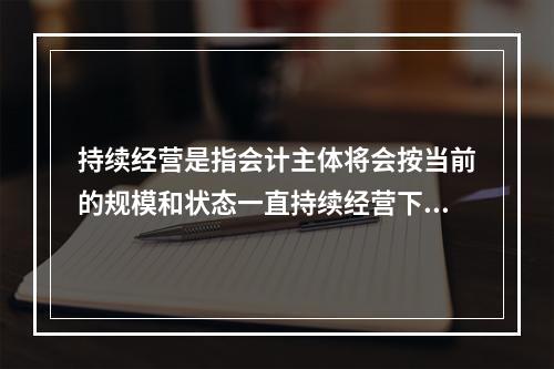 持续经营是指会计主体将会按当前的规模和状态一直持续经营下去，