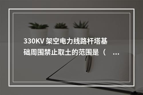 330KV 架空电力线路杆塔基础周围禁止取土的范围是（　）。