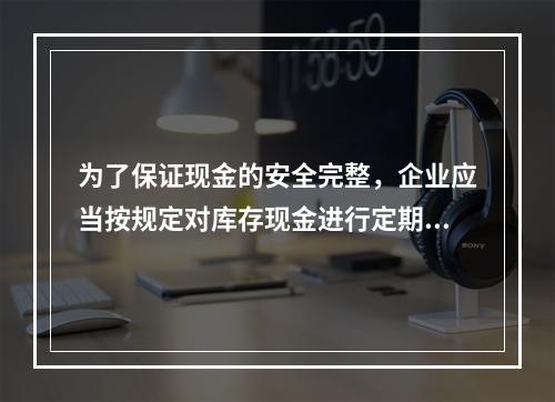 为了保证现金的安全完整，企业应当按规定对库存现金进行定期和不