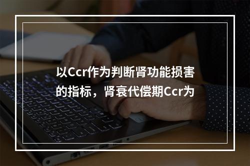 以Ccr作为判断肾功能损害的指标，肾衰代偿期Ccr为