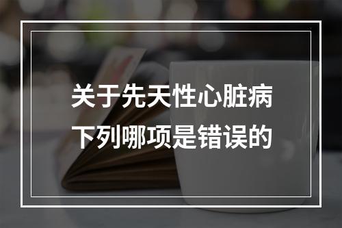 关于先天性心脏病下列哪项是错误的