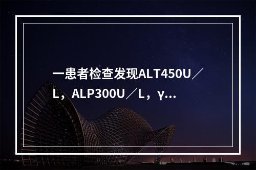 一患者检查发现ALT450U／L，ALP300U／L，γ-G