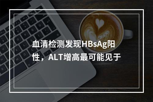 血清检测发现HBsAg阳性，ALT增高最可能见于