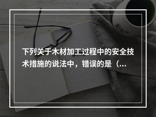 下列关于木材加工过程中的安全技术措施的说法中，错误的是（）。