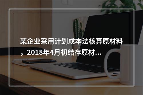 某企业采用计划成本法核算原材料，2018年4月初结存原材料计