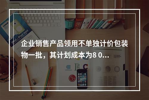 企业销售产品领用不单独计价包装物一批，其计划成本为8 000