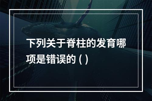 下列关于脊柱的发育哪项是错误的 ( )