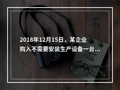 2018年12月15日，某企业购入不需要安装生产设备一台，原